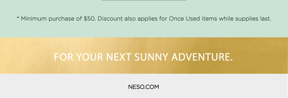 * Minimum purchase of $50. Discount also applies for Once Used items while supplies last. XT SUNNY ADVENTURE. NESO.COM 