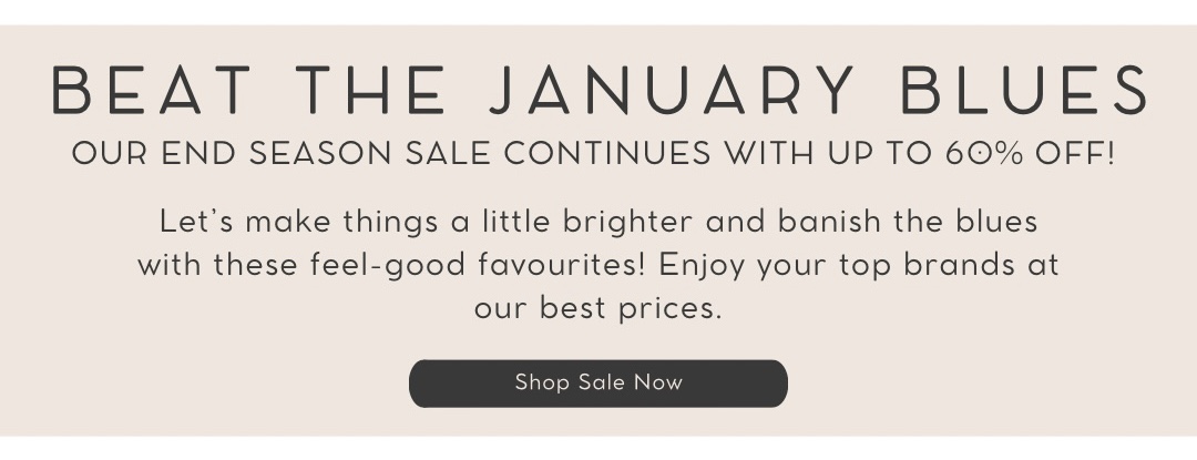 BEAT THE JANUARY BLUES QOUR END SEASON SALE CONTINUES WITH UP TO 60% OFF! Lets make things a little brighter and banish the blues with these feel-good favourites! Enjoy your top brands at our best prices. R A 