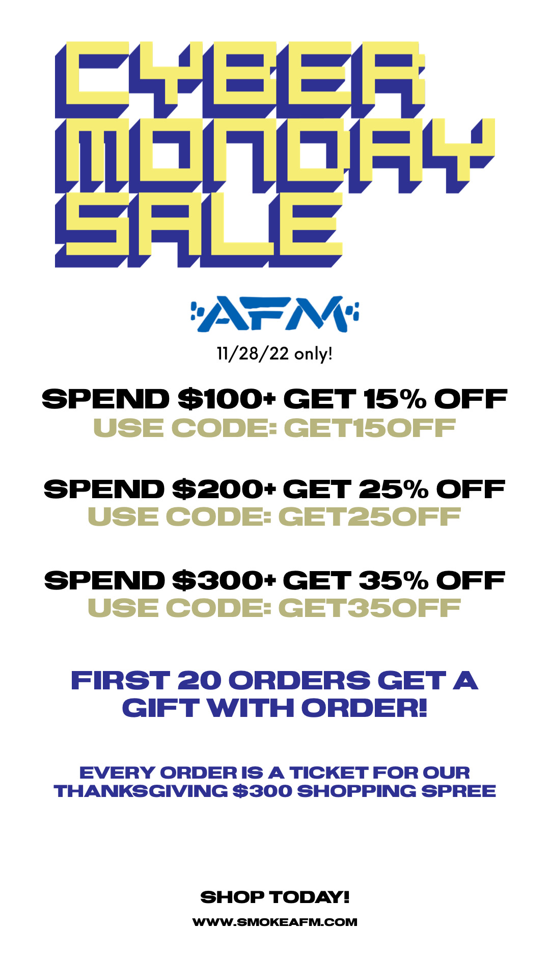  ATM 112822 only! SPEND $100 GET 15% OFF USE CODE: GET1S5OFF SPEND $200 GET 25% OFF USE CODE: GET250FF SPEND $300 GET 35% OFF USE CODE: GET350FF FIRST 20 ORDERS GET A GIFT WITH ORDER! EVERY ORDERIS A TICKET FOR OUR THANKSGIVING $300 SHOPPING SPREE SHOP TODAY! WWW.SMOKEAFM.COM 