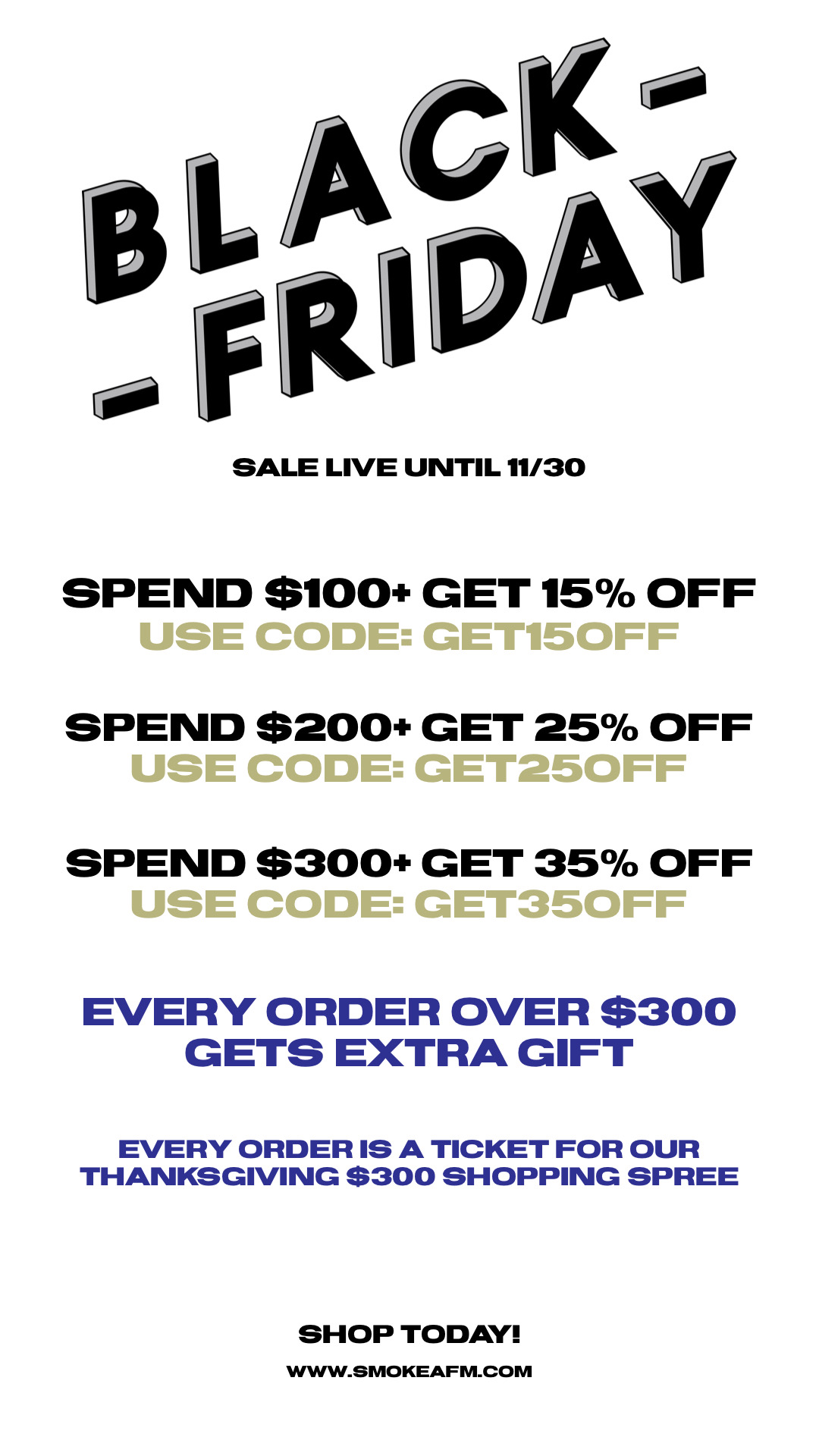 SALE LIVE UNTIL 1130 SPEND $100 GET 15% OFF USE CODE: GET15OFF SPEND $200 GET 25% OFF USE CODE: GET250FF SPEND $300 GET 35% OFF USE CODE: GET350FF EVERY ORDER OVER $300 GETS EXTRA GIFT EVERY ORDERIS A TICKET FOR OUR THANKSGIVING $300 SHOPPING SPREE SHOP TODAY! WWW.SMOKEAFM.COM 