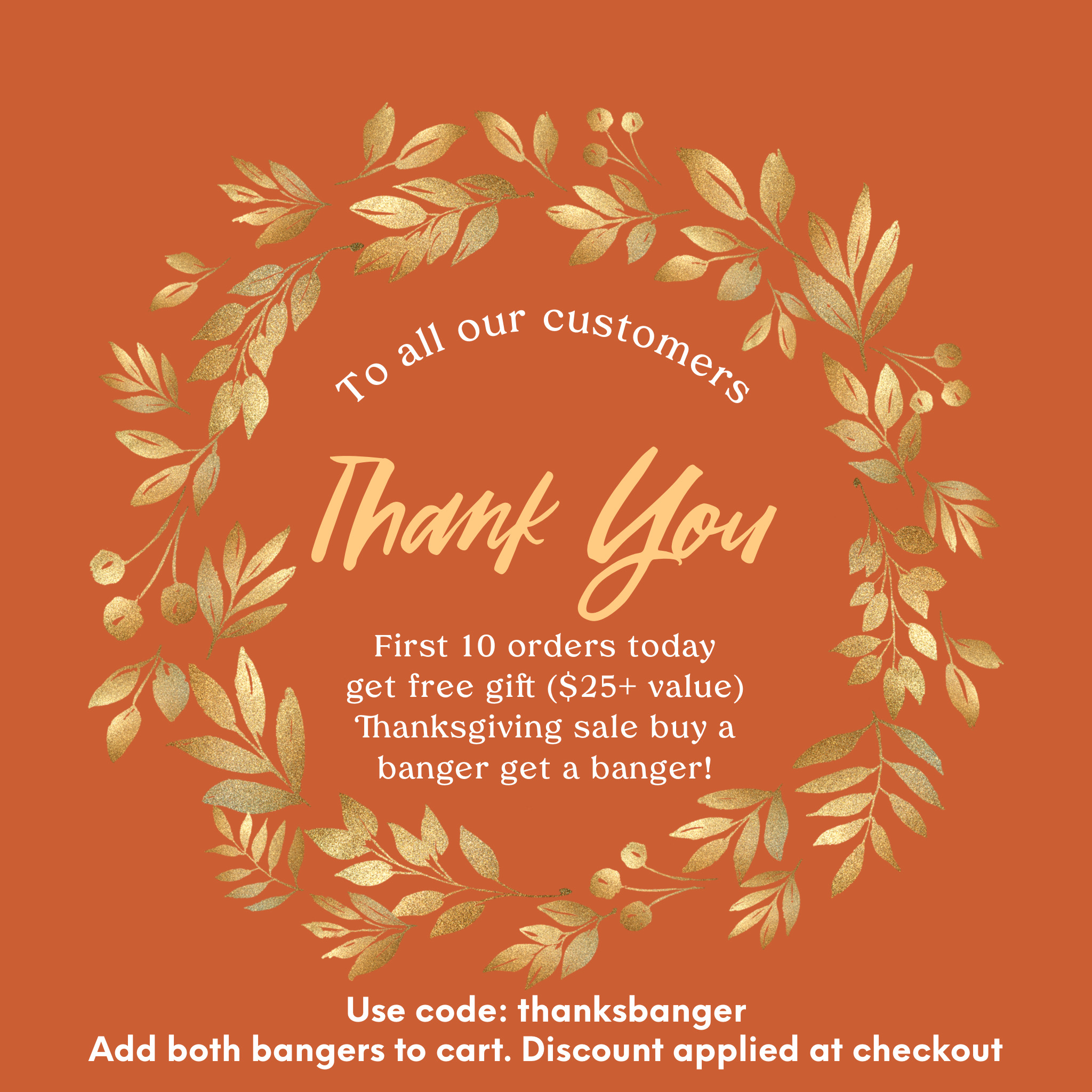  First 10 orders today get free gift 25 value Thanksgiving sale buy a banger get a banger! 0TI Seof Use code: inhanksbanger Add both bangers to cart. Discount applied at checkout 