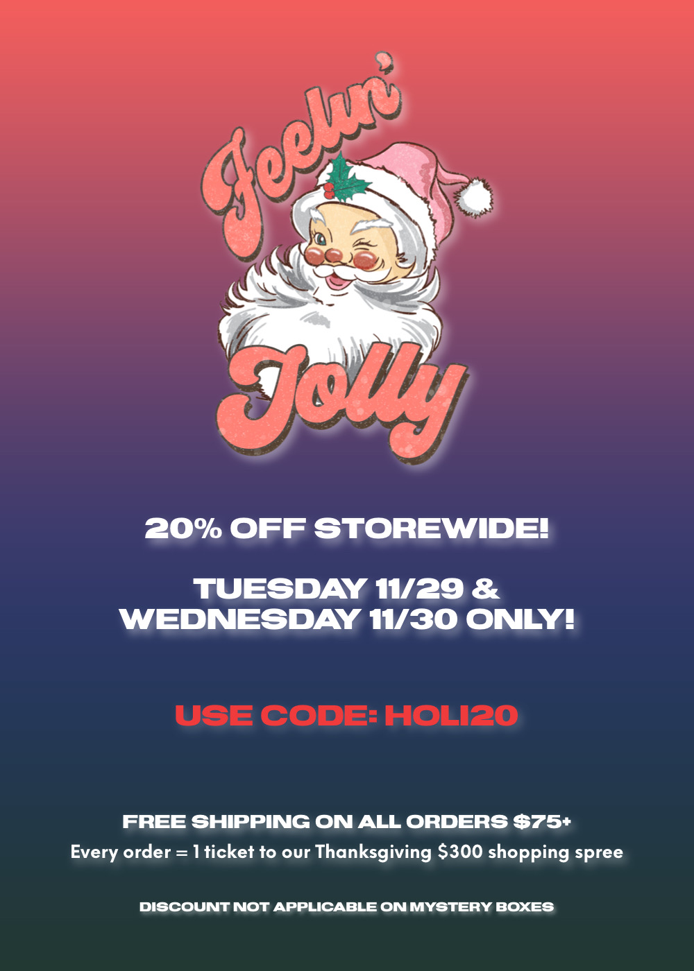  20% OFF STOREWIDE! TUESDAY 1129 WEDNESDAY 1130 ONLY! FREE SHIPPING ON ALL ORDERS $75 Every order 1ticket to our Thanksgiving $300 shopping spree DISCOUNT NOT APPLICABLE ON MYSTERY BOXES 